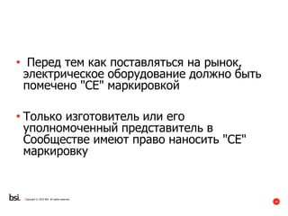 19
Copyright © 2016 BSI. All rights reserved.
• Перед тем как поставляться на рынок,
электрическое оборудование должно быть
помечено "CE" маркировкой
• Только изготовитель или его
уполномоченный представитель в
Сообществе имеют право наносить "CE"
маркировку
 