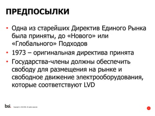 2
ПРЕДПОСЫЛКИ
• Одна из старейших Директив Единого Рынка
была приняты, до «Нового» или
«Глобального» Подходов
• 1973 – оригинальная директива принята
• Государства-члены должны обеспечить
свободу для размещения на рынке и
свободное движение электрооборудования,
которые соответствуют LVD
Copyright © 2016 BSI. All rights reserved.
 