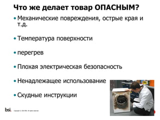 21
Copyright © 2016 BSI. All rights reserved.
Что же делает товар ОПАСНЫМ?
• Механические повреждения, острые края и
т.д.
• Температура поверхности
• перегрев
• Плохая электрическая безопасность
• Ненадлежащее использование
• Скудные инструкции
 
