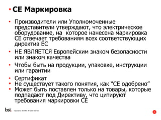 25
Copyright © 2016 BSI. All rights reserved.
• CE Маркировка
• Производители или Уполномоченные
представители утверждают, что электрическое
оборудование, на которое нанесена маркировка
CE отвечает требованиям всех соответствующих
директив ЕС
• НЕ ЯВЛЯЕТСЯ Европейским знаком безопасности
или знаком качества
• Чтобы быть на продукции, упаковке, инструкции
или гарантии
• Сертификат
• Не существует такого понятия, как “CE одобрено”
• Может быть поставлен только на товары, которые
подпадают под Директиву, что цитируют
требования маркировки CE
 