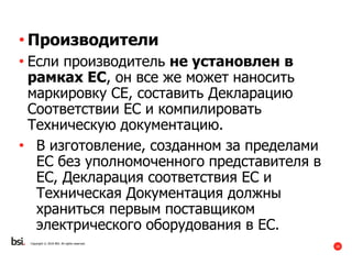 28
Copyright © 2016 BSI. All rights reserved.
• Производители
• Если производитель не установлен в
рамках ЕС, он все же может наносить
маркировку СЕ, составить Декларацию
Соответствии ЕС и компилировать
Техническую документацию.
• В изготовление, созданном за пределами
ЕС без уполномоченного представителя в
ЕС, Декларация соответствия ЕС и
Техническая Документация должны
храниться первым поставщиком
электрического оборудования в ЕС.
 