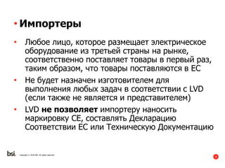 30
Copyright © 2016 BSI. All rights reserved.
• Импортеры
• Любое лицо, которое размещает электрическое
оборудование из третьей страны на рынке,
соответственно поставляет товары в первый раз,
таким образом, что товары поставляются в ЕС
• Не будет назначен изготовителем для
выполнения любых задач в соответствии с LVD
(если также не является и представителем)
• LVD не позволяет импортеру наносить
маркировку СЕ, составлять Декларацию
Соответствии ЕС или Техническую Документацию
 