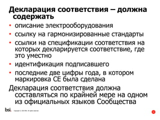 31
Copyright © 2016 BSI. All rights reserved.
Декларация соответствия – должна
содержать
• описание электрооборудования
• ссылку на гармонизированные стандарты
• ссылки на спецификации соответствия на
которых декларируется соответствие, где
это уместно
• идентификация подписавшего
• последние две цифры года, в котором
маркировка CE была сделана
Декларация соответствия должна
составляться по крайней мере на одном
из официальных языков Сообщества
 