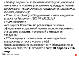 34
Copyright © 2016 BSI. All rights reserved.
▪ Надзор за рынком и защитная процедура: усиленная
деятельность и новые упрощенные процедуры (также
связанные с «Безопасностью продукции и надзором за
рынком упаковки»);
▪ Комитет по Электрооборудованию и акты внедрения:
ссылка на Регламент (ЕС) № 182/20117
(«Комитология»)
касающихся Комиссии по реализации решений
официальных возражений против гармонизированных
стандартов и защиты положений в отношении
продукции;
▪ ЕС декларация соответствия: более подробное
содержание, а также модель в NLF.
Новая директива по низковольтному оборудованию и
системам 2014/35/ЕС вступает в силу 20 апреля 2016
года
 