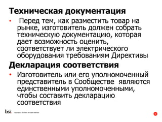 35
Copyright © 2016 BSI. All rights reserved.
Техническая документация
• Перед тем, как разместить товар на
рынке, изготовитель должен собрать
техническую документацию, которая
дает возможность оценить,
соответствует ли электрического
оборудования требованиям Директивы
Декларация соответствия
• Изготовитель или его уполномоченный
представитель в Сообществе являются
единственными уполномоченными,
чтобы составить декларацию
соответствия
 