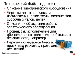 36
Copyright © 2016 BSI. All rights reserved.
Технический Файл содержит:
• Описание электрического оборудования
• Чертежи проектирования и
изготовления, плюс схемы компонентов,
сборочных узлов, цепей
• Описания и объяснения работы
электрического оборудования
• Процедуры, используемые для
обеспечения соответствия требованиям
безопасности, например
• Перечень стандартов безопасности,
проектных расчетов, протоколы
испытаний
 