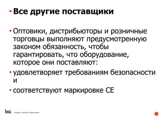 38
Copyright © 2016 BSI. All rights reserved.
•Все другие поставщики
• Оптовики, дистрибьюторы и розничные
торговцы выполняют предусмотренную
законом обязанность, чтобы
гарантировать, что оборудование,
которое они поставляют:
• удовлетворяет требованиям безопасности
и
• соответствуют маркировке CE
 