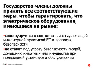 4
Государства-члены должны
принять все соответствующие
меры, чтобы гарантировать, что
электрическое оборудование,
имеющееся на рынке:
•конструируется в соответствии с надлежащей
инженерной практикой ЕС в вопросах
безопасности
•не ставит под угрозу безопасность людей,
домашних животных или имущества при
правильной установке и обслуживании
Copyright © 2016 BSI. All rights reserved.
 