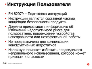40
Copyright © 2016 BSI. All rights reserved.
•Инструкция Пользователя
• EN 82079 – Подготовка инструкций
• Инструкции являются составной частью
концепции безопасности продукта.
• Должны предоставить информацию об
избежании недопустимого риска для
пользователя, повреждении устройства,
неисправности или неэффективной работы
• Не предназначена для компенсации
конструктивных недостатков
• Напрямую поможет избежать предвидимого
неправильного использования, которое может
привести к опасности
 