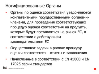 41
Copyright © 2016 BSI. All rights reserved.
Нотифицированные Органы
• Органы по оценке соответствия уведомляются
компетентными государственными органами-
членами, для проведения соответствующих
процедур оценки соответствия на продукты,
которые будут поставляться на рынок ЕС, в
соответствии с действующим
законодательством ЕС
• Осуществляют задачи в рамках процедур
оценки соответствия - отчеты и заключения
• Начисленные в соответствии с EN 45000 и EN
17025 серии стандартов
 