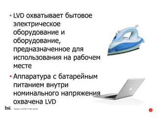 6
Copyright © 2016 BSI. All rights reserved.
• LVD охватывает бытовое
электрическое
оборудование и
оборудование,
предназначенное для
использования на рабочем
месте
• Аппаратура с батарейным
питанием внутри
номинального напряжения
охвачена LVD
 