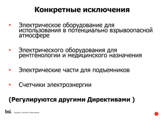 7
Copyright © 2016 BSI. All rights reserved.
Конкретные исключения
• Электрическое оборудование для
использования в потенциально взрывоопасной
атмосфере
• Электрического оборудования для
рентгенологии и медицинского назначения
• Электрические части для подъемников
• Счетчики электроэнергии
(Регулируются другими Директивами )
 