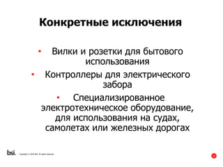 8
Copyright © 2016 BSI. All rights reserved.
Конкретные исключения
• Вилки и розетки для бытового
использования
• Контроллеры для электрического
забора
• Специализированное
электротехническое оборудование,
для использования на судах,
самолетах или железных дорогах
 