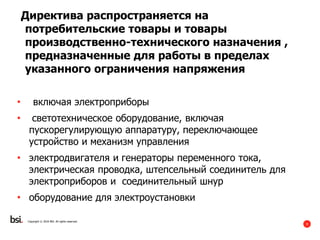 9
Copyright © 2016 BSI. All rights reserved.
Директива распространяется на
потребительские товары и товары
производственно-технического назначения ,
предназначенные для работы в пределах
указанного ограничения напряжения
• включая электроприборы
• светотехническое оборудование, включая
пускорегулирующую аппаратуру, переключающее
устройство и механизм управления
• электродвигателя и генераторы переменного тока,
электрическая проводка, штепсельный соединитель для
электроприборов и соединительный шнур
• оборудование для электроустановки
 