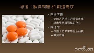 思考：解決問題 和 創造需求
•  阿斯匹靈	
  
– 消除人們現在的煩惱疼痛	
  
– 讓市場意識到你的存在	
  
•  維他命	
  
– 改善人們未來的生活品質	
  
– 教育市場
 