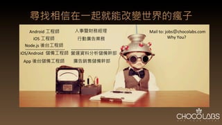 尋找相信在一起就能改變世界的瘋子
Android 工程師
iOS/Android	
   儲備工程師
iOS 工程師
人事暨財務經理
廣告銷售儲備幹部
Node.js 後台工程師
-­‐-­‐-­‐-­‐-­‐-­‐-­‐-­‐-­‐-­‐-­‐-­‐-­‐-­‐-­‐-­‐-­‐-­‐-­‐-­‐-­‐-­‐-­‐-­‐-­‐-­‐-­‐-­‐
 -­‐-­‐-­‐-­‐-­‐-­‐-­‐-­‐-­‐-­‐-­‐-­‐-­‐-­‐-­‐-­‐-­‐-­‐-­‐-­‐-­‐-­‐-­‐-­‐-­‐-­‐-­‐-­‐
營運資料分析儲備幹部
Mail	
  to:	
  jobs@chocolabs.com	
  
	
  	
  	
  	
  	
  	
  	
  	
  	
  	
  	
  	
  	
  	
  	
  	
  	
  Why	
  You?	
  
App 後台儲備工程師
行動廣告業務
 