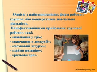www.themegallery.com
Однією з найпоширеніших форм роботи є
групова, або кооперативна навчальна
діяльність.
Найефективнішими прийомами групової
роботи є такі:
- «навчання у грі»;
- «навчання в дискусії»;
- «мозковий штурм»;
- «займи позицію»;
- «рольова гра».
 