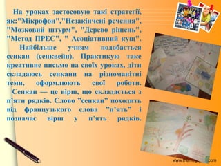 www.themegallery.com
На уроках застосовую такі стратегії,
як:"Мікрофон","Незакінчені речення",
"Мозковий штурм", "Дерево рішень",
"Метод ПРЕС", " Асоціативний кущ".
Найбільше учням подобається
сенкан (сенквейн). Практикую таке
креативне письмо на своїх уроках, діти
складаюсь сенкани на різноманітні
теми, оформлюють свої роботи.
Сенкан — це вірш, що складається з
п’яти рядків. Слово ”сенкан” походить
від французького слова ”п’ять” і
позначає вірш у п’ять рядків.
 