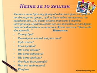 www.themegallery.com
Казка за 10 хвилин
Учитель пише будь-яку фразу або декілька фраз на аркуші,
потім згортає аркуш, щоб не було видно написаного, та
передає учню. Цей учень робить так само й передає
наступному. Писати можна все, що завгодно, але всі фрази
повинні відповідати на питання. Фраза вчителя: “Жила собі
або жив собі…” Питання:
• Хто це був?
• Яким був на вигляд, які риси мав?
• Куди пішов?
• Кого зустрів?
• Що йому сказав?
• Що йому відповіли?
• Що йому зробили?
• Яка була його реакція?
• Чим усе закінчилось?
• Кінцівка.
 
