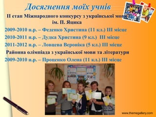 www.themegallery.com
Досягнення моїх учнів
ІІ етап Міжнародного конкурсу з української мови
ім. П. Яцика
2009-2010 н.р. – Феденко Христина (11 кл.) ІІІ місце
2010-2011 н.р. – Дудка Христина (9 кл.) ІІІ місце
2011-2012 н.р. – Ловцева Вероніка (5 кл.) ІІІ місце
Районна олімпіада з української мови та літератури
2009-2010 н.р. – Проценко Олена (11 кл.) ІІІ місце
 
