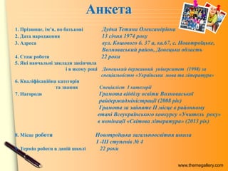 www.themegallery.com
1. Прізвище, ім’я, по батькові Дудка Тетяна Олександрівна
2. Дата народження 13 січня 1974 року
3. Адреса вул. Кошового б. 37 а, кв.67, с. Новотроїцьке,
Волноваський район, Донецька область
4. Стаж роботи 22 роки
5. Які навчальні заклади закінчила
і в якому році Донецький державний університет (1998) за
спеціальністю «Українська мова та література»
6. Кваліфікаційна категорія
та звання Спеціаліст І категорії
7. Нагороди Грамота відділу освіти Волноваської
райдержадміністрації (2008 рік)
Грамота за зайняте ІІ місце в районному
етапі Всеукраїнського конкурсу «Учитель року»
в номінації «Світова література» (2013 рік)
8. Місце роботи Новотроїцька загальноосвітня школа
I -III ступенів № 4
9. Термін роботи в даній школі 22 роки
 