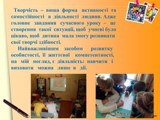 www.themegallery.com
Творчість – вища форма активності та
самостійності в діяльності людини. Адже
головне завдання сучасного уроку – це
створення такої ситуації, щоб учневі було
цікаво, щоб дитина мала змогу розвивати
свої творчі здібності.
Найважливішим засобом розвитку
особистості, її життєвої компетентності,
на мій погляд, є діяльність: навчити і
виховати можна лише в дії.
 