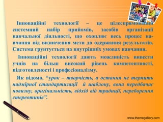 www.themegallery.com
Інноваційні технології – це цілеспрямований
системний набір прийомів, засобів організації
навчальної діяльності, що охоплює весь процес на-
вчання від визначення мети до одержання результатів.
Система грунтується на внутрішніх умовах навчання.
Інноваційні технології дають можливість вивести
учнів на більш високий рівень компетентності,
підготовленості і професіоналізму.
Як відомо, “урок – творчість, а остання не терпить
надмірної стандартизації й шаблону, вона передбачає
новизну, оригінальність, відхід від традиції, переборення
стереотипів”.
 