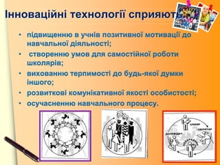 www.themegallery.com
Інноваційні технології сприяють:
• підвищенню в учнів позитивної мотивації до
навчальної діяльності;
• створенню умов для самостійної роботи
школярів;
• вихованню терпимості до будь-якої думки
іншого;
• розвиткові комунікативної якості особистості;
• осучасненню навчального процесу.
 