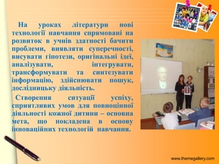 www.themegallery.com
На уроках літератури нові
технології навчання спрямовані на
розвиток в учнів здатності бачити
проблеми, виявляти суперечності,
висувати гіпотези, оригінальні ідеї,
аналізувати, інтегрувати,
трансформувати та синтезувати
інформацію, здійснювати пошук,
дослідницьку діяльність.
Створення ситуації успіху,
сприятливих умов для повноцінної
діяльності кожної дитини – основна
мета, що покладена в основу
інноваційних технологій навчання.
 