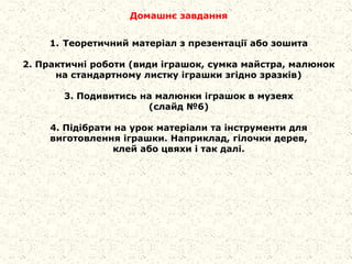 Домашнє завдання
1. Теоретичний матеріал з презентації або зошита
2. Практичні роботи (види іграшок, сумка майстра, малюнок
на стандартному листку іграшки згідно зразків)
3. Подивитись на малюнки іграшок в музеях
(слайд №6)
4. Підібрати на урок матеріали та інструменти для
виготовлення іграшки. Наприклад, гілочки дерев,
клей або цвяхи і так далі.
 