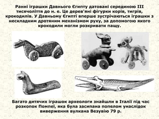 Ранні іграшки Давнього Єгипту датовані серединою III
тисячоліття до н. е. Це дерев'яні фігурки корів, тигрів,
крокодилів. У Давньому Єгипті вперше зустрічаються іграшки з
нескладним дротяним механізмом руху, за допомогою якого
крокодили могли розкривати пащу.
Багато дитячих іграшок археологи знайшли в Італії під час
розкопок Помпеї, яка була засипана попелом унаслідок
виверження вулкана Везувію 79 р.
 
