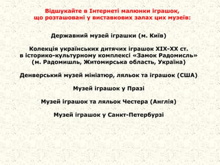Державний музей іграшки (м. Київ)
Колекція українських дитячих іграшок ХІХ-ХХ ст.
в історико-культурному комплексі «Замок Радомисль»
(м. Радомишль, Житомирська область, Україна)
Денверський музей мініатюр, ляльок та іграшок (США)
Музей іграшок у Празі
Музей іграшок та ляльок Честера (Англія)
Музей іграшок у Санкт-Петербурзі
Відшукайте в Інтернеті малюнки іграшок,
що розташовані у виставкових залах цих музеїв:
 
