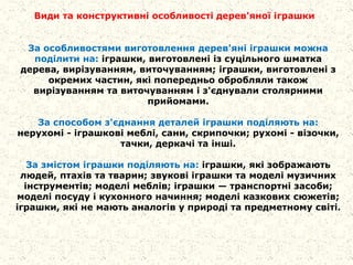 За особливостями виготовлення дерев'яні іграшки можна
поділити на: іграшки, виготовлені із суцільного шматка
дерева, вирізуванням, виточуванням; іграшки, виготовлені з
окремих частин, які попередньо обробляли також
вирізуванням та виточуванням і з'єднували столярними
прийомами.
За способом з'єднання деталей іграшки поділяють на:
нерухомі - іграшкові меблі, сани, скрипочки; рухомі - візочки,
тачки, деркачі та інші.
За змістом іграшки поділяють на: іграшки, які зображають
людей, птахів та тварин; звукові іграшки та моделі музичних
інструментів; моделі меблів; іграшки — транспортні засоби;
моделі посуду і кухонного начиння; моделі казкових сюжетів;
іграшки, які не мають аналогів у природі та предметному світі.
Види та конструктивні особливості дерев'яної іграшки
 