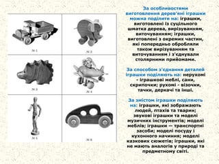 За особливостями
виготовлення дерев'яні іграшки
можна поділити на: іграшки,
виготовлені із суцільного
шматка дерева, вирізуванням,
виточуванням; іграшки,
виготовлені з окремих частин,
які попередньо обробляли
також вирізуванням та
виточуванням і з'єднували
столярними прийомами.
За способом з'єднання деталей
іграшки поділяють на: нерухомі
- іграшкові меблі, сани,
скрипочки; рухомі - візочки,
тачки, деркачі та інші.
За змістом іграшки поділяють
на: іграшки, які зображають
людей, птахів та тварин;
звукові іграшки та моделі
музичних інструментів; моделі
меблів; іграшки — транспортні
засоби; моделі посуду і
кухонного начиння; моделі
казкових сюжетів; іграшки, які
не мають аналогів у природі та
предметному світі.
 