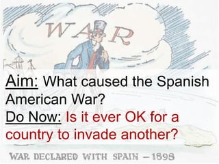 Aim: What caused the Spanish
American War?
Do Now: Is it ever OK for a
country to invade another?
 