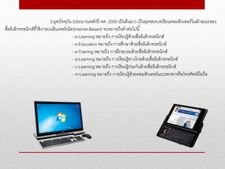 3.ยุคปัจจุบัน (ประมาณหลังปี คศ. 2000 เป็นต้นมา) เป็นยุคของบทเรียนคอมพิวเตอร์ในลักษณะของ
สื่ออิเล็กทรอนิกส์ที่ใช้งานบนอินเทอร์เน็ต(Internet Based) จะหมายถึงคาต่อไปนี้
- e-Learning หมายถึง การเรียนรู้ด้วยสื่ออิเล็กทรอนิกส์
- e-Education หมายถึง การศึกษาด้วยสื่ออิเล็กทรอนิกส์
- e-Training หมายถึง การฝึกอบรมด้วยสื่ออิเล็กทรอนิกส์
- d-Learning หมายถึง การเรียนรู้ทางไกลด้วยสื่ออิเล็กทรอนิกส์
- c-Learning หมายถึง การเรียนรู้ร่วมกันด้วยสื่ออิเล็กทรอนิกส์
- m-Learning หมายถึง การเรียนรู้ด้วยคอมพิวเตอร์แบบพกพาหรือโทรศัพท์มือถือ
 