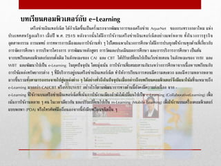 บทเรียนคอมพิวเตอร์กับ e-Learning
เครือข่ำยอินเทอร์เน็ต ได้กำเนิดขึ้นเป็นครั้งแรกจำกพัฒนำกำรของเครือข่ำย ArparNet ของกระทรวงกลำโหม แห่ง
ประเทศสหรัฐอเมริกำ เมื่อปี พ.ศ. 2515 หลังจำกนั้นได้มีกำรใช้งำนเครือข่ำยอินเทอร์เน็ตอย่ำงแพร่หลำย ทั้งในวงกำรธุรกิจ
อุตสำหกรรม กำรแพทย์ กำรทหำรกำรเมืองและกำรใช้งำนทั่ว ๆ ไปโดยเฉพำะในวงกำรศึกษำได้มีกำรประยุกต์ใช้งำนทุกด้ำนที่เกี่ยวกับ
กำรจัดกำรศึกษำ กำรบริหำรโครงกำร กำรพัฒนำหลักสูตร กำรวัดและประเมินผลกำรศึกษำ และกำรบริกำรกำรศึกษำ เป็นต้น
จำกบทเรียนคอมพิวเตอร์แบบดั้งเดิม ในลักษณะของ CAI และ CBT ได้ปรับเปลี่ยนไปเป็นเว็บช่วยสอน ในลักษณะของ WBI และ
WBT และพัฒนำไปเป็น e-Learning ในยุคปัจจุบัน โดยมุ่งเน้น กำรใช้งำนที่ผสมผสำนกันระหว่ำงกำรศึกษำจำกเนื้อหำบทเรียนกับ
กำรใช้แหล่งทรัพยำกรต่ำง ๆ ที่มีบริกำรอยู่บนเครือข่ำยอินเทอร์เน็ต ทำให้กำรเรียนกำรสอนมีควำมสะดวก และมีควำมหลำกหลำย
มำกขึ้นรวมทั้งสำมำรถกระจำยไปสู่แหล่งต่ำง ๆ ได้อย่ำงทั่วถึงในปัจจุบันเมื่อกล่ำวถึงบทเรียนคอมพิวเตอร์จึงมีแนวโน้มที่จะหมำยถึง
e-Learning มำกกว่ำ CAI/CBT หรือWBI/WBT อย่ำงไรก็ตำมพัฒนำกำรทำงด้ำนนี้ยังคงมีควำมต่อเนื่อง จำก -
e-Learning ที่ใช้งำนบนเครือข่ำยอินเทอร์เน็ตที่เน้นกำรใช้งำนเพียงลำพังได้เปลี่ยนไปเป็น c-Learning (CollaborativeLearning) เพื่อ
เน้นกำรใช้งำนหลำย ๆ คน ในเวลำเดียวกัน และปรับเปลี่ยนไปเป็น m-Learning (Mobile Learning) เพื่อใช้งำนบนเครื่องคอมพิวเตอร์
แบบพกพำ (PDA) หรือโทรศัพท์มือถือนอกจำกนี้ยังมีบทเรียนชนิดอื่น ๆ
 