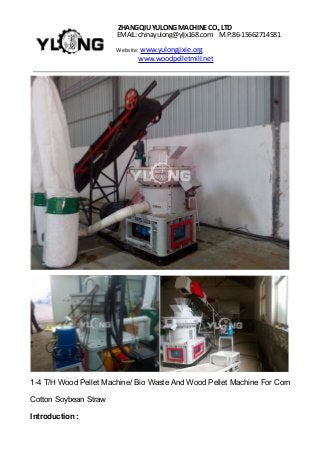 ZHANGQIUYULONGMACHINECO.,LTD
EMAIL: chinayulong@yljx168.com M.P:86-15662714581
Website: www.yulongjixie.org
www.woodpelletmill.net
1-4 T/H Wood Pellet Machine/ Bio Waste And Wood Pellet Machine For Corn
Cotton Soybean Straw
Introduction :
 