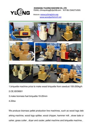 ZHANGQIUYULONGMACHINECO.,LTD
EMAIL: chinayulong@yljx168.com M.P:86-15662714581
Website: www.yulongjixie.org
www.woodpelletmill.net
1.briquette machine price to make wood briquette from sawdust 100-200kg/h
2.CE,ISO9001
3.make biomass fuel briquette:10-20mm
4.22kw
We produce biomass pellet production line machines, such as wood logs deb
arking machine, wood logs splitter, wood chipper, hammer mill , straw bale cr
usher, grass cutter , dryer and cooler, pellet machine and briquette machine ,
 