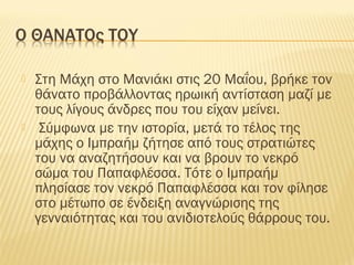  Στη Μάχη στο Μανιάκι στις 20 Μαΐου, βρήκε τον
θάνατο προβάλλοντας ηρωική αντίσταση μαζί με
τους λίγους άνδρες που του είχαν μείνει.
 Σύμφωνα με την ιστορία, μετά το τέλος της
μάχης ο Ιμπραήμ ζήτησε από τους στρατιώτες
του να αναζητήσουν και να βρουν το νεκρό
σώμα του Παπαφλέσσα. Τότε ο Ιμπραήμ
πλησίασε τον νεκρό Παπαφλέσσα και τον φίλησε
στο μέτωπο σε ένδειξη αναγνώρισης της
γενναιότητας και του ανιδιοτελούς θάρρους του.
 