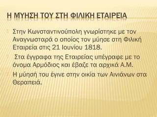  Στην Κωνσταντινούπολη γνωρίστηκε με τον
Αναγνωσταρά ο οποίος τον μύησε στη Φιλική
Εταιρεία στις 21 Ιουνίου 1818.
 Στα έγγραφα της Εταιρείας υπέγραφε με το
όνομα Αρμόδιος και έβαζε τα αρχικά Α.Μ.
 Η μύησή του έγινε στην οικία των Αινιάνων στα
Θεραπειά.
 