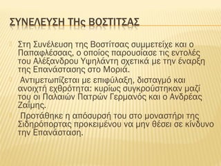  Στη Συνέλευση της Βοστίτσας συμμετείχε και ο
Παπαφλέσσας, ο οποίος παρουσίασε τις εντολές
του Αλέξανδρου Υψηλάντη σχετικά με την έναρξη
της Επανάστασης στο Μοριά.
 Αντιμετωπίζεται με επιφύλαξη, δισταγμό και
ανοιχτή εχθρότητα: κυρίως συγκρούστηκαν μαζί
του οι Παλαιών Πατρών Γερμανός και ο Ανδρέας
Ζαΐμης.
 Προτάθηκε η απόσυρσή του στο μοναστήρι της
Σιδηρόπορτας προκειμένου να μην θέσει σε κίνδυνο
την Επανάσταση.
 