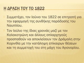  Συμμετέχει, τον Ιούνιο του 1822 σε επιτροπή για
την εφαρμογή της συνθήκης παράδοσης του
Ναυπλίου.
 Τον Ιούλιο της ίδιας χρονιάς μαζί με τον
Κολοκοτρώνη και άλλους οπλαρχηγούς
προσπαθούν να αποκλείσουν τον Δράμαλη στην
Κορινθία με την κατάληψη επίκαιρων θέσεων
και τη συμμετοχή του στη μάχη του Αγιονορίου.
 
