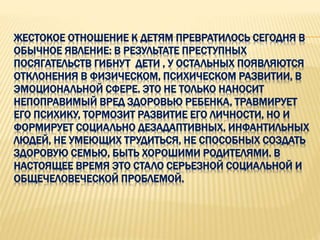 ЖЕСТОКОЕ ОТНОШЕНИЕ К ДЕТЯМ ПРЕВРАТИЛОСЬ СЕГОДНЯ В
ОБЫЧНОЕ ЯВЛЕНИЕ: В РЕЗУЛЬТАТЕ ПРЕСТУПНЫХ
ПОСЯГАТЕЛЬСТВ ГИБНУТ ДЕТИ , У ОСТАЛЬНЫХ ПОЯВЛЯЮТСЯ
ОТКЛОНЕНИЯ В ФИЗИЧЕСКОМ, ПСИХИЧЕСКОМ РАЗВИТИИ, В
ЭМОЦИОНАЛЬНОЙ СФЕРЕ. ЭТО НЕ ТОЛЬКО НАНОСИТ
НЕПОПРАВИМЫЙ ВРЕД ЗДОРОВЬЮ РЕБЕНКА, ТРАВМИРУЕТ
ЕГО ПСИХИКУ, ТОРМОЗИТ РАЗВИТИЕ ЕГО ЛИЧНОСТИ, НО И
ФОРМИРУЕТ СОЦИАЛЬНО ДЕЗАДАПТИВНЫХ, ИНФАНТИЛЬНЫХ
ЛЮДЕЙ, НЕ УМЕЮЩИХ ТРУДИТЬСЯ, НЕ СПОСОБНЫХ СОЗДАТЬ
ЗДОРОВУЮ СЕМЬЮ, БЫТЬ ХОРОШИМИ РОДИТЕЛЯМИ. В
НАСТОЯЩЕЕ ВРЕМЯ ЭТО СТАЛО СЕРЬЕЗНОЙ СОЦИАЛЬНОЙ И
ОБЩЕЧЕЛОВЕЧЕСКОЙ ПРОБЛЕМОЙ.
 
