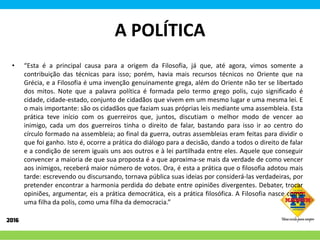 A POLÍTICA
• “Esta é a principal causa para a origem da Filosofia, já que, até agora, vimos somente a
contribuição das técnicas para isso; porém, havia mais recursos técnicos no Oriente que na
Grécia, e a Filosofia é uma invenção genuinamente grega, além do Oriente não ter se libertado
dos mitos. Note que a palavra política é formada pelo termo grego polis, cujo significado é
cidade, cidade-estado, conjunto de cidadãos que vivem em um mesmo lugar e uma mesma lei. E
o mais importante: são os cidadãos que faziam suas próprias leis mediante uma assembleia. Esta
prática teve início com os guerreiros que, juntos, discutiam o melhor modo de vencer ao
inimigo, cada um dos guerreiros tinha o direito de falar, bastando para isso ir ao centro do
círculo formado na assembleia; ao final da guerra, outras assembleias eram feitas para dividir o
que foi ganho. Isto é, ocorre a prática do diálogo para a decisão, dando a todos o direito de falar
e a condição de serem iguais uns aos outros e à lei partilhada entre eles. Aquele que conseguir
convencer a maioria de que sua proposta é a que aproxima-se mais da verdade de como vencer
aos inimigos, receberá maior número de votos. Ora, é esta a prática que o filosofia adotou mais
tarde: escrevendo ou discursando, tornava pública suas ideias por considerá-las verdadeiras, por
pretender encontrar a harmonia perdida do debate entre opiniões divergentes. Debater, trocar
opiniões, argumentar, eis a prática democrática, eis a prática filosófica. A Filosofia nasce como
uma filha da polis, como uma filha da democracia.”
 