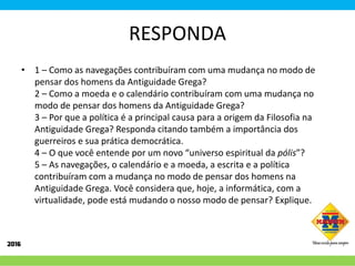 RESPONDA
• 1 – Como as navegações contribuíram com uma mudança no modo de
pensar dos homens da Antiguidade Grega?
2 – Como a moeda e o calendário contribuíram com uma mudança no
modo de pensar dos homens da Antiguidade Grega?
3 – Por que a política é a principal causa para a origem da Filosofia na
Antiguidade Grega? Responda citando também a importância dos
guerreiros e sua prática democrática.
4 – O que você entende por um novo “universo espiritual da pólis”?
5 – As navegações, o calendário e a moeda, a escrita e a política
contribuíram com a mudança no modo de pensar dos homens na
Antiguidade Grega. Você considera que, hoje, a informática, com a
virtualidade, pode está mudando o nosso modo de pensar? Explique.
 