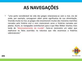 AS NAVEGAÇÕES
• “uma parte considerável da vida dos gregos relacionava-se com o mar, era de
onde, por exemplo, conseguiam obter parte significativa de sua alimentação.
Vivendo muito no mar, os gregos não encontraram muitos dos monstros marinhos
narrados pela história oral e nem vivenciaram seres e histórias narradas por
poetas. Assim, as navegações contribuíram para o que Max Weber chamou mais
tarde de “desencantamento do mundo”. Fazia-se necessário um saber que
explicasse os fatos ocorridos na natureza que não recorresse a histórias
sobrenaturais.”
 