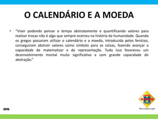 O CALENDÁRIO E A MOEDA
• “Viver podendo pensar o tempo abstratamente e quantificando valores para
realizar trocas não é algo que sempre ocorreu na história da humanidade. Quando
os gregos passaram utilizar o calendário e a moeda, introduzida pelos fenícios,
conseguiram abstrair valores como símbolo para as coisas, fazendo avançar a
capacidade de matematizar e de representação. Tudo isso favoreceu um
desenvolvimento mental muito significativo e com grande capacidade de
abstração.”
 