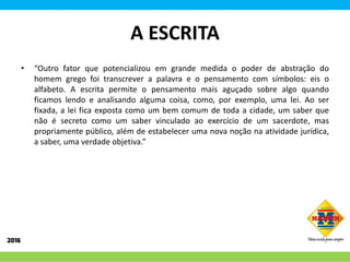 A ESCRITA
• “Outro fator que potencializou em grande medida o poder de abstração do
homem grego foi transcrever a palavra e o pensamento com símbolos: eis o
alfabeto. A escrita permite o pensamento mais aguçado sobre algo quando
ficamos lendo e analisando alguma coisa, como, por exemplo, uma lei. Ao ser
fixada, a lei fica exposta como um bem comum de toda a cidade, um saber que
não é secreto como um saber vinculado ao exercício de um sacerdote, mas
propriamente público, além de estabelecer uma nova noção na atividade jurídica,
a saber, uma verdade objetiva.”
 