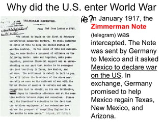 Lusitania SunkWhy did the U.S. enter World War
One?2. In January 1917, the
Zimmerman Note
(telegram) was
intercepted. The Note
was sent by Germany
to Mexico and it asked
Mexico to declare war
on the US. In
exchange, Germany
promised to help
Mexico regain Texas,
New Mexico, and
Arizona.
 